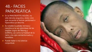 48.- FACIES
PANCREÁTICA
 En la PANCREATITIS AGUDA, no
sólo denota angustia y dolor, sino
que recuerda la fadcies peritoneal o
hipocrática ya descrita.
 Es notable la palidez terrosa y
cianótica a la vez (plúmbea) de las
mejillas (signo de Waring y
Griffiths), así como la frialdad de la
nariz y los ojos semientornados y
hundidos.
 Puede haber o no ictericia
conjuntival.
 