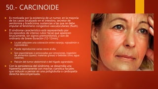 50.- CARCINOIDE
 Es motivada por la existencia de un tumor, en la mayoría
de los casos localizado en el intestino, secretor de
serotonina y bradicinina, sustancias a las que se debe
imputar el fenómeno congestivo vasculocutáneo (flush).
 El síndrome característico está representado por
los episodios de intenso rubor facial que aparecen
bruscamente, sin signos premonitorios, y son de
ordinario de breve duración (12-12min),
 La piel adquiere una coloración entre naranja, rojosalmón o
rojovioláceo.
 Puede reproducirse varias veces al día.
 Son espontáneas o provocadas por emociones, ingestión
de alimentos (queso, materias grasas) o bebidas (vino, agua
caliente).
 Palción del tumor abdominal o del hígado agrandado.
 Con la persistencia del síndrome, se desarrolla una
hiperemia permanente con machas cianótica faciales
que inducen a pensar en una poliglobulia o cardiopatía
derecha descompensada.
 