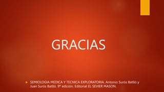  SEMIOLOGIA MEDICA Y TECNICA EXPLORATORIA. Antonio Surós Batlló y
Juan Surós Batlló. 9º edición. Editorial EL SEVIER MASON.
GRACIAS
 