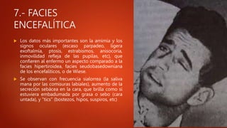 7.- FACIES
ENCEFALÍTICA
 Los datos más importantes son la amimia y los
signos oculares (escaso parpadeo, ligera
exoftalmía, ptosis, estrabismos, anisocoria,
inmovilidad refleja de las pupilas, etc), que
confieren al enfermo un aspecto comparado a la
facies hipertiroidea, facies seudobasedowniana
de los encefalíticos, o de Wiese.
 Se observan con frecuencia sialorrea (la saliva
mana por las comisuras labiales), aumento de la
secreción sebácea en la cara, que brilla como si
estuviera embadumada por grasa o sebo (cara
untada), y "tics" (bostezos, hipos, suspiros, etc)
 