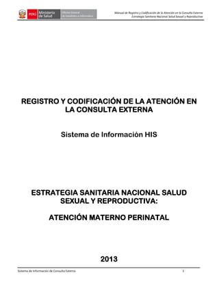 Sistema de Información de Consulta Externa 1
Manual de Registro y Codificación de la Atención en la Consulta Externa
Estrategia Sanitaria Nacional Salud Sexual y Reproductiva
REGISTRO Y CODIFICACIÓN DE LA ATENCIÓN EN
LA CONSULTA EXTERNA
Sistema de Información HIS
ESTRATEGIA SANITARIA NACIONAL SALUD
SEXUAL Y REPRODUCTIVA:
ATENCIÓN MATERNO PERINATAL
2013
 