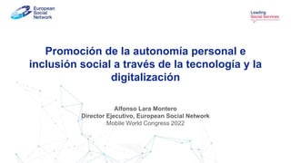 Promoción de la autonomía personal e
inclusión social a través de la tecnología y la
digitalización
Alfonso Lara Montero
Director Ejecutivo, European Social Network
Mobile World Congress 2022
 