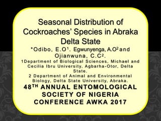 Seasonal Distribution of
Cockroaches’ Species in Abraka
Delta State
*Odibo, E.O1. Egwunyenga, A.O2 and
Ojianwuna, C.C2.
1 D e p a r t m e n t o f B i o l o g i c a l S c i e n c e s , M i c h a e l a n d
C e c i l i a I b r u U n i v e r s i t y, A g b a r h a - O t o r, D e l t a
S t a t e .
2 D e p a r t m e n t o f A n i m a l a n d E n v i r o n m e n t a l
B i o l o g y, D e l t a S t a t e U n i v e r s i t y, A b r a k a .
48TH ANNUAL ENTOMOLOGICAL
SOCIETY OF NIGERIA
CONFERENCE AWKA 2017
 