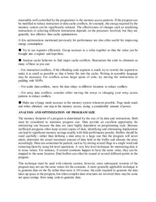 reasonably well controlled by the programmer is the memory access patterns. If the program can
be modified to reduce instruction or data cache conflicts, for example, the energy required by the
memory system can be significantly reduced. The effectiveness of changes such as reordering
instructions or selecting different instructions depends on the processor involved, but they are
generally less effective than cache optimizations.
A few optimizations mentioned previously for performance are also often useful for improving
energy consumption:
■ Try to use registers efficiently. Group accesses to a value together so that the value can be
brought into a register and kept there.
■ Analyze cache behavior to find major cache conflicts. Restructure the code to eliminate as
many of these as you can:
—For instruction conflicts, if the offending code segment is small, try to rewrite the segment to
make it as small as possible so that it better fits into the cache. Writing in assembly language
may be necessary. For conflicts across larger spans of code, try moving the instructions or
padding with NOPs.
—For scalar data conflicts, move the data values to different locations to reduce conflicts.
—For array data conflicts, consider either moving the arrays or changing your array access
patterns to reduce conflicts.
■ Make use of page mode accesses in the memory system whenever possible. Page mode reads
and writes eliminate one step in the memory access, saving a considerable amount of power.
ANALYSIS AND OPTIMIZATION OF PROGRAM SIZE
The memory footprint of a program is determined by the size of its data and instructions. Both
must be considered to minimize program size. Data provide an excellent opportunity for
minimizing size because the data are most highly dependent on programming style. Because
inefficient programs often keep several copies of data, identifying and eliminating duplications
can lead to significant memory savings usually with little performance penalty. Buffers should be
sized carefully—rather than defining a data array to a large size that the program will never
attain, determine the actual maximum amount of data held in the buffer and allocate the array
accordingly. Data can sometimes be packed, such as by storing several flags in a single word and
extracting them by using bit-level operations. A very low-level technique for minimizing data is
to reuse values. For instance, if several constants happen to have the same value, they can be
mapped to the same location. Data buffers can often be reused at several different points in the
program.
This technique must be used with extreme caution, however, since subsequent versions of the
program may not use the same values for the constants. A more generally applicable technique is
to generate data on the fly rather than store it. Of course, the code required to generate the data
takes up space in the program, but when complex data structures are involved there may be some
net space savings from using code to generate data.
 