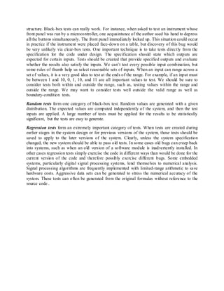structure. Black-box tests can really work. For instance, when asked to test an instrument whose
front panel was run by a microcontroller, one acquaintance of the author used his hand to depress
all the buttons simultaneously. The front panel immediately locked up. This situation could occur
in practice if the instrument were placed face-down on a table, but discovery of this bug would
be very unlikely via clear-box tests. One important technique is to take tests directly from the
specification for the code under design. The specification should state which outputs are
expected for certain inputs. Tests should be created that provide specified outputs and evaluate
whether the results also satisfy the inputs. We can’t test every possible input combination, but
some rules of thumb help us select reasonable sets of inputs. When an input can range across a
set of values, it is a very good idea to test at the ends of the range. For example, if an input must
be between 1 and 10, 0, 1, 10, and 11 are all important values to test. We should be sure to
consider tests both within and outside the range, such as, testing values within the range and
outside the range. We may want to consider tests well outside the valid range as well as
boundary-condition tests.
Random tests form one category of black-box test. Random values are generated with a given
distribution. The expected values are computed independently of the system, and then the test
inputs are applied. A large number of tests must be applied for the results to be statistically
significant, but the tests are easy to generate.
Regression tests form an extremely important category of tests. When tests are created during
earlier stages in the system design or for previous versions of the system, those tests should be
saved to apply to the later versions of the system. Clearly, unless the system specification
changed, the new system should be able to pass old tests. In some cases old bugs can creep back
into systems, such as when an old version of a software module is inadvertently installed. In
other cases regression tests simply exercise the code in different ways than would be done for the
current version of the code and therefore possibly exercise different bugs. Some embedded
systems, particularly digital signal processing systems, lend themselves to numerical analysis.
Signal processing algorithms are frequently implemented with limited-range arithmetic to save
hardware costs. Aggressive data sets can be generated to stress the numerical accuracy of the
system. These tests can often be generated from the original formulas without reference to the
source code .
 