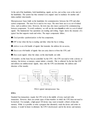At the end of the handshake, both handshaking signals are low, just as they were at the start of
the handshake. The system has thus returned to its original state in readiness for another and
shake-enabled data transfer.
Microprocessor buses build on the handshake for communication between the CPU and other
system components. The term bus is used in two ways. The most basic use is as a set of related
wires, such as address wires. However, the term may also mean a protocol for communicating
between components. To avoid confusion, we will use the term bundle to refer to a set of related
signals. The fundamental bus operations are reading and writing. Figure shows the structure of a
typical bus that supports reads and writes. The major components follow:
■ Clock provides synchronization to the bus components,
■ R/W is true when the bus is reading and false when the bus is writing,
■ Address is an a-bit bundle of signals that transmits the address for an access,
■ Data is an n-bit bundle of signals that can carry data to or from the CPU, and
■ Data ready signals when the values on the data bundle are valid.
All transfers on this basic bus are controlled by the CPU—the CPU can read or write a device or
memory, but devices or memory cannot initiate a transfer. This is reflected by the fact that R/W
and address are unidirectional signals, since only the CPU can determine the address and
direction of the transfer.
FIG:A typical microprocessor bus.
DMA
Standard bus transactions require the CPU to be in the middle of every read and write
transaction. However, there are certain types of data transfers in which the CPU does not need to
be involved. For example, a high-speed I/O device may want to transfer a block of data into
memory. While it is possible to write a program that alternately reads the device and writes to
memory, it would be faster to eliminate the CPU’s involvement and let the device and memory
 