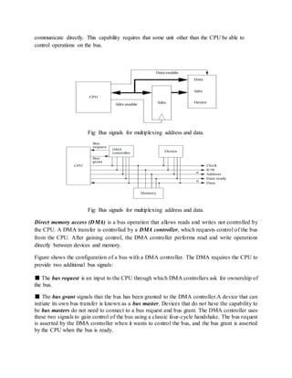 communicate directly. This capability requires that some unit other than the CPU be able to
control operations on the bus.
Fig: Bus signals for multiplexing address and data.
Fig: Bus signals for multiplexing address and data.
Direct memory access (DMA) is a bus operation that allows reads and writes not controlled by
the CPU. A DMA transfer is controlled by a DMA controller, which requests control of the bus
from the CPU. After gaining control, the DMA controller performs read and write operations
directly between devices and memory.
Figure shows the configuration of a bus with a DMA controller. The DMA requires the CPU to
provide two additional bus signals:
■ The bus request is an input to the CPU through which DMA controllers ask for ownership of
the bus.
■ The bus grant signals that the bus has been granted to the DMA controller.A device that can
initiate its own bus transfer is known as a bus master. Devices that do not have the capability to
be bus masters do not need to connect to a bus request and bus grant. The DMA controller uses
these two signals to gain control of the bus using a classic four-cycle handshake. The bus request
is asserted by the DMA controller when it wants to control the bus, and the bus grant is asserted
by the CPU when the bus is ready.
 