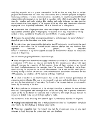analyzing properties such as power consumption. In this section, we study how to analyze
programs to estimate their run times. We also examine how to optimize programs to improve
their execution times; of course, optimization relies on analysis. In order to understand the total
execution time of our program, we must look at execution paths, which in general are far longer
than the pipeline and cache window The pipeline and cache influence execution time,but
execution time is a global property of the program.While we might hope that the execution time
of programs could be precisely determined, this is in fact difficult to do in practice:
■ The execution time of a program often varies with the input data values because those values
select different execution paths in the program. For example, loops may be executed a varying
number of times, and different branches may execute blocks of varying complexity.
■ The cache has a major effect on program performance, and once again, the cache’s behavior
depends in part on the data values input to the program.
■ Execution times may vary even at the instruction level. Floating-point operations are the most
sensitive to data values, but the normal integer execution pipeline can also introduce data-
dependent variations. In general, the execution
time of an instruction in a pipeline depends not only on that instruction but on the instructions
around it in the pipeline.
We can measure program performance in several ways:
■ Some microprocessor manufacturers supply simulators for their CPUs: The simulator runs on
a workstation or PC, takes as input an executable for the microprocessor along with input
data,and simulates the execution of that program. Some of these simulato rs go beyond
functional simulation to measure the execution time of the program. Simulation is clearly slower
than executing the program on the actual microprocessor, but it also provides much greater
visibility during execution. Be careful—some microprocessor performance simulators are not
100% accurate, and simulation of I/O-intensive code may be difficult.
■ A timer connected to the microprocessor bus can be used to measure performance of
executing sections of code. The code to be measured would reset and start the timer at its start
and stop the timer at the end of execution. The length of the program that can be measured is
limited by the accuracy of the timer.
■ A logic analyzer can be connected to the microprocessor bus to measure the start and stop
times of a code segment. This technique relies on the code being able to produce identifiable
events on the bus to identify the start and stop of execution. The length of code that can be
measured is limited by the size of the logic analyzer’s buffer.
We are interested in the following three different types of performance measures on programs:
■ Average-case execution time This is the typical execution time we would expect for typical
data. Clearly, the first challenge is defining typical inputs.
■ Worst-case execution time The longest time that the program can spend on any input
sequence is clearly important for systems that must meet deadlines.
 
