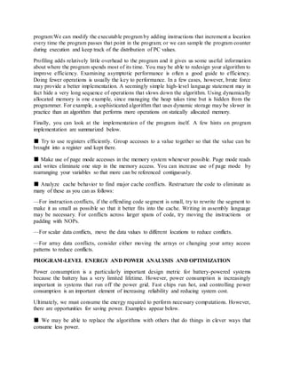 program:We can modify the executable program by adding instructions that increment a location
every time the program passes that point in the program; or we can sample the program counter
during execution and keep track of the distribution of PC values.
Profiling adds relatively little overhead to the program and it gives us some useful information
about where the program spends most of its time. You may be able to redesign your algorithm to
improve efficiency. Examining asymptotic performance is often a good guide to efficiency.
Doing fewer operations is usually the key to performance. In a few cases, however, brute force
may provide a better implementation. A seemingly simple high-level language statement may in
fact hide a very long sequence of operations that slows down the algorithm. Using dynamically
allocated memory is one example, since managing the heap takes time but is hidden from the
programmer. For example, a sophisticated algorithm that uses dynamic storage may be slower in
practice than an algorithm that performs more operations on statically allocated memory.
Finally, you can look at the implementation of the program itself. A few hints on program
implementation are summarized below.
■ Try to use registers efficiently. Group accesses to a value together so that the value can be
brought into a register and kept there.
■ Make use of page mode accesses in the memory system whenever possible. Page mode reads
and writes eliminate one step in the memory access. You can increase use of page mode by
rearranging your variables so that more can be referenced contiguously.
■ Analyze cache behavior to find major cache conflicts. Restructure the code to eliminate as
many of these as you can as follows:
—For instruction conflicts, if the offending code segment is small, try to rewrite the segment to
make it as small as possible so that it better fits into the cache. Writing in assembly language
may be necessary. For conflicts across larger spans of code, try moving the instructions or
padding with NOPs.
—For scalar data conflicts, move the data values to different locations to reduce conflicts.
—For array data conflicts, consider either moving the arrays or changing your array access
patterns to reduce conflicts.
PROGRAM-LEVEL ENERGY AND POWER ANALYSIS AND OPTIMIZATION
Power consumption is a particularly important design metric for battery-powered systems
because the battery has a very limited lifetime. However, power consumption is increasingly
important in systems that run off the power grid. Fast chips run hot, and controlling power
consumption is an important element of increasing reliability and reducing system cost.
Ultimately, we must consume the energy required to perform necessary computations. However,
there are opportunities for saving power. Examples appear below.
■ We may be able to replace the algorithms with others that do things in clever ways that
consume less power.
 