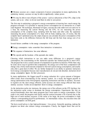 ■ Memory accesses are a major component of power consumption in many applications. By
optimizing memory accesses we may be able to significantly reduce power.
■ We may be able to turn off parts of the system—such as subsystems of the CPU, chips in the
system, and so on—when we do not need them in order to save power.
The first step in optimizing a program’s energy consumption is knowing how much energy the
program consumes. It is possible to measure power consumption for an instruction or a small
code fragment. The technique, illustrated in Figure, executes the code under test over and over in
a loop. By measuring the current flowing into the CPU, we are measuring the power
consumption of the complete loop, including both the body and other code. By separately
measuring the power consumption of a loop with no body (making sure, of course, that the
compiler hasn’t optimized away the empty loop),we can calculate the power consumption of the
loop body code as the difference between the full loop and the bare loop energy cost of an
instruction.
Several factors contribute to the energy consumption of the program.
■ Energy consumption varies somewhat from instruction to instruction.
■ The sequence of instructions has some influence.
■ The opcode and the locations of the operands also matter.
Choosing which instructions to use can make some difference in a program’s energy
consumption, but concentrating on the instruction opcodes has limited payoffs in most CPUs.
The program has to do a certain amount of computation to perform its function. While there may
be some clever ways to perform that computation, the energy cost of the basic computation will
change only a fairly small amount compared to the total system energy consumption, and usually
only after a great deal of effort. We are further hampered in our ability to optimize instruction
level energy consumption because most manufacturers do not provide detailed, instruction-level
energy consumption figures for their processors.
In many applications, the biggest payoff in energy reduction for a given amount of designer
effort comes from concentrating on the memory system. As a result, the biggest payoffs in
energy optimization come from properly organizing instructions and data in memory. Accesses
to registers are the most energy efficient; cache accesses are more energy efficient than main
memory accesses. Caches are an important factor in energy consumption.
As the instruction cache size increases, the energy cost of the software on the CPU declines, but
the instruction cache comes to dominate the energy consumption. Experiments like this on
several benchmarks show that many programs have sweet spots in energy consumption. If the
cache is too small, the program runs slowly and the system consumes a lot of power due to the
high cost of main memory accesses. If the cache is too large, the power consumption is high
without a corresponding payoff in performance. At intermediate values, the execution time and
power consumption are both good.
The best overall advice is that high performance = low power. Generally speaking, making the
program run faster also reduces energy consumption. Clearly, the biggest factor that can be
 