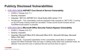 Copyright © 2023 Ivanti. All rights reserved.
Publicly Disclosed Vulnerabilities
§ CVE-2023-36038 ASP.NET Core Denial of Service Vulnerability
§ CVSS 3.1 Scores: 8.2 / 7.1
§ Severity: Important
§ Impacted: .NET 8.0, ASP.NET 8.0, Visual Studio 2022 version 17.X
§ Per Microsoft – This vulnerability could be exploited if http requests to .NET 8 RC 1 running
on IIS InProcess hosting model are cancelled. Thread counts would increase and an
OutOfMemoryException is possible.
§ CVE-2023-36413 Microsoft Office Security Feature Bypass Vulnerability
§ CVSS 3.1 Scores: 6.5 / 5.7
§ Severity: Important
§ Impacted: Microsoft Office 2016, Microsoft Office 2019, Microsoft 365 Apps, Microsoft
Office LTSC 2021
§ Per Microsoft – Successful exploitation of this vulnerability would allow an attacker to
bypass the Office Protected View and open in editing mode rather than protected mode. An
attacker must send the user a malicious file and convince them to open it.
 