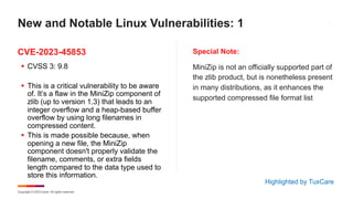 Copyright © 2023 Ivanti. All rights reserved.
CVE-2023-45853 Special Note:
§ CVSS 3: 9.8
§ This is a critical vulnerability to be aware
of. It’s a flaw in the MiniZip component of
zlib (up to version 1.3) that leads to an
integer overflow and a heap-based buffer
overflow by using long filenames in
compressed content.
§ This is made possible because, when
opening a new file, the MiniZip
component doesn't properly validate the
filename, comments, or extra fields
length compared to the data type used to
store this information.
MiniZip is not an officially supported part of
the zlib product, but is nonetheless present
in many distributions, as it enhances the
supported compressed file format list
New and Notable Linux Vulnerabilities: 1
Highlighted by TuxCare
 