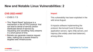 Copyright © 2023 Ivanti. All rights reserved.
CVE-2023-44487 Impact
§ CVSS 3: 7.5
§ This “Rapid Reset” technique is a
mechanism in the HTTP/2 protocol that
can lead to denial of service (and/or
distributed denial of service) by
requesting and cancelling many streams
in a short period of time.
§ Botnets can generate massive request
rates, making this a severe threat to
targeted web infrastructures
This vulnerability has been exploited in the
wild since August.
It impacts software implementing the
protocol, like tomcat 8 and 9 (the java
application server), nginx (http server), and
haproxy (the widely used load balancer),
among others.
New and Notable Linux Vulnerabilities: 2
Highlighted by TuxCare
 