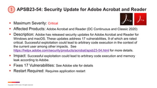 Copyright © 2023 Ivanti. All rights reserved.
APSB23-54: Security Update for Adobe Acrobat and Reader
§ Maximum Severity: Critical
§ Affected Products: Adobe Acrobat and Reader (DC Continuous and Classic 2020)
§ Description: Adobe has released security updates for Adobe Acrobat and Reader for
Windows and macOS. These updates address 17 vulnerabilities, 9 of which are rated
critical. Successful exploitation could lead to arbitrary code execution in the context of
the current user among other impacts. See
https://helpx.adobe.com/security/products/acrobat/apsb23-54.html for more details.
§ Impact: Successful exploitation could lead to arbitrary code execution and memory
leak according to Adobe.
§ Fixes 17 Vulnerabilities: See Adobe site for details
§ Restart Required: Requires application restart
 