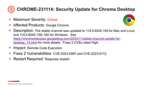 Copyright © 2023 Ivanti. All rights reserved.
CHROME-231114: Security Update for Chrome Desktop
§ Maximum Severity: Critical
§ Affected Products: Google Chrome
§ Description: The stable channel was updated to 119.0.6045.159 for Mac and Linux
and 119.0.6045.159/.160 for Windows. See
https://chromereleases.googleblog.com/2023/11/stable-channel-update-for-
desktop_14.html for more details. Fixes 2 CVEs rated High.
§ Impact: Remote Code Execution
§ Fixes 2 Vulnerabilities: CVE-2023-5997 and CVE-2023-6112
§ Restart Required: Requires restart
 