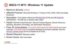 Copyright © 2023 Ivanti. All rights reserved.
MS23-11-W11: Windows 11 Update
§ Maximum Severity: Critical
§ Affected Products: Microsoft Windows 11 Version 21H2, 22H2, 23H2 and Edge
Chromium
§ Description: This bulletin references KB 5632192 (21H2) and KB 5032190
(22H2/23H2). This KB has a release notes video!
§ Impact: Remote Code Execution, Security Feature Bypass, Denial of Service,
Spoofing, Elevation of Privilege, and Information Disclosure
§ Fixes 30 Vulnerabilities: CVE-2023-36025 and CVE-2023-36036 are known
exploited. CVE-2023-36033 is publicly disclosed and known exploited. See the
Security Update Guide for the complete list of CVEs.
§ Restart Required: Requires restart
§ Known Issues: See next slides
 