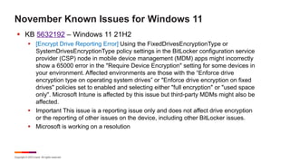 Copyright © 2023 Ivanti. All rights reserved.
November Known Issues for Windows 11
§ KB 5632192 – Windows 11 21H2
§ [Encrypt Drive Reporting Error] Using the FixedDrivesEncryptionType or
SystemDrivesEncryptionType policy settings in the BitLocker configuration service
provider (CSP) node in mobile device management (MDM) apps might incorrectly
show a 65000 error in the "Require Device Encryption" setting for some devices in
your environment. Affected environments are those with the “Enforce drive
encryption type on operating system drives” or "Enforce drive encryption on fixed
drives" policies set to enabled and selecting either "full encryption" or "used space
only". Microsoft Intune is affected by this issue but third-party MDMs might also be
affected.
§ Important This issue is a reporting issue only and does not affect drive encryption
or the reporting of other issues on the device, including other BitLocker issues.
§ Microsoft is working on a resolution
 
