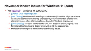 Copyright © 2023 Ivanti. All rights reserved.
November Known Issues for Windows 11 (cont)
§ KB 5632190 – Windows 11 22H2/23H2
§ [Encrypt Drive Reporting Error]
§ [Icon Display] Windows devices using more than one (1) monitor might experience
issues with desktop icons moving unexpectedly between monitors or other icon
alignment issues when attempting to use Copilot in Windows (in preview).
§ [Emoji Display] The color font format for COLRv1 does not render properly. This
format enables Windows to display emoji with a 3D-like appearance.
§ Microsoft is working on a resolution for both display issues.
 