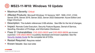 Copyright © 2023 Ivanti. All rights reserved.
MS23-11-W10: Windows 10 Update
§ Maximum Severity: Critical
§ Affected Products: Microsoft Windows 10 Versions 1607, 1809, 21H1, 21H2,
Server 2016, Server 2019, Server 2022, Server 2022 Datacenter: Azure Edition and
Edge Chromium
§ Description: This bulletin references 5 KB articles. See KBs for the list of changes.
§ Impact: Remote Code Execution, Security Feature Bypass, Denial of Service,
Spoofing, Elevation of Privilege, and Information Disclosure
§ Fixes 31 Vulnerabilities: CVE-2023-36025 and CVE-2023-36036 are known
exploited. CVE-2023-36033 is publicly disclosed and known exploited. See the
Security Update Guide for the complete list of CVEs.
§ Restart Required: Requires restart
§ Known Issues: See next slide
 