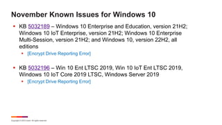 Copyright © 2023 Ivanti. All rights reserved.
November Known Issues for Windows 10
§ KB 5032189 – Windows 10 Enterprise and Education, version 21H2;
Windows 10 IoT Enterprise, version 21H2; Windows 10 Enterprise
Multi-Session, version 21H2; and Windows 10, version 22H2, all
editions
§ [Encrypt Drive Reporting Error]
§ KB 5032196 – Win 10 Ent LTSC 2019, Win 10 IoT Ent LTSC 2019,
Windows 10 IoT Core 2019 LTSC, Windows Server 2019
§ [Encrypt Drive Reporting Error]
 