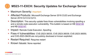 Copyright © 2023 Ivanti. All rights reserved.
MS23-11-EXCH: Security Updates for Exchange Server
§ Maximum Severity: Important
§ Affected Products: Microsoft Exchange Server 2016 CU23 and Exchange
Server 2019 CU12 & CU13.
§ Description: This security update fixes three vulnerabilities involving spoofing a
and a remote code execution vulnerability. This bulletin is based on KB 5032146
and KB 5032147.
§ Impact: Remote Code Execution, Spoofing
§ Fixes 4 Vulnerabilities: CVE-2023-36035, CVE-2023-36039, CVE-2023-36050,
and CVE-2023-36439 are not publicly disclosed or known exploited.
§ Restart Required: Requires restart
§ Known Issues: None reported
 