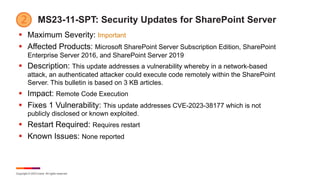 Copyright © 2023 Ivanti. All rights reserved.
MS23-11-SPT: Security Updates for SharePoint Server
§ Maximum Severity: Important
§ Affected Products: Microsoft SharePoint Server Subscription Edition, SharePoint
Enterprise Server 2016, and SharePoint Server 2019
§ Description: This update addresses a vulnerability whereby in a network-based
attack, an authenticated attacker could execute code remotely within the SharePoint
Server. This bulletin is based on 3 KB articles.
§ Impact: Remote Code Execution
§ Fixes 1 Vulnerability: This update addresses CVE-2023-38177 which is not
publicly disclosed or known exploited.
§ Restart Required: Requires restart
§ Known Issues: None reported
 