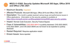 Copyright © 2023 Ivanti. All rights reserved.
MS23-11-O365: Security Updates Microsoft 365 Apps, Office 2019
and Office LTSC 2021
§ Maximum Severity: Important
§ Affected Products: Microsoft 365 Apps, Office 2019 and Office LTSC 2021
§ Description: This month’s update resolved various bugs and performance issues in
Office applications. Information on the security updates is available at
https://docs.microsoft.com/en-us/officeupdates/microsoft365-apps-security-updates.
§ Impact: Remote Code Execution, Security Feature Bypass
§ Fixes 4 Vulnerabilities: CVE-2023-36413 is publicly disclosed. CVE-2023-36037,
CVE-2023-36041, and CVE-2023-36045 are not known to be exploited or publicly
disclosed
§ Restart Required: Requires application restart
§ Known Issues: None reported
 