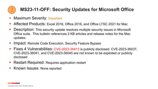 Copyright © 2023 Ivanti. All rights reserved.
MS23-11-OFF: Security Updates for Microsoft Office
§ Maximum Severity: Important
§ Affected Products: Excel 2016, Office 2016, and Office LTSC 2021 for Mac
§ Description: This security update resolves multiple security issues in Microsoft
Office suite. This bulletin references 2 KB articles and release notes for the Mac
updates.
§ Impact: Remote Code Execution, Security Feature Bypass
§ Fixes 4 Vulnerabilities: CVE-2023-36413 is publicly disclosed. CVE-2023-36037,
CVE-2023-36041, and CVE-2023-36045 are not known to be exploited or publicly
disclosed
§ Restart Required: Requires application restart
§ Known Issues: None reported
 