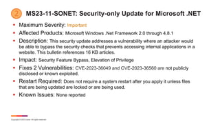 Copyright © 2023 Ivanti. All rights reserved.
MS23-11-SONET: Security-only Update for Microsoft .NET
§ Maximum Severity: Important
§ Affected Products: Microsoft Windows .Net Framework 2.0 through 4.8.1
§ Description: This security update addresses a vulnerability where an attacker would
be able to bypass the security checks that prevents accessing internal applications in a
website. This bulletin references 16 KB articles.
§ Impact: Security Feature Bypass, Elevation of Privilege
§ Fixes 2 Vulnerabilities: CVE-2023-36049 and CVE-2023-36560 are not publicly
disclosed or known exploited.
§ Restart Required: Does not require a system restart after you apply it unless files
that are being updated are locked or are being used.
§ Known Issues: None reported
 
