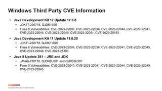 Copyright © 2023 Ivanti. All rights reserved.
Windows Third Party CVE Information
§ Java Development Kit 17 Update 17.0.8
§ JDK17-230718, QJDK1708
§ Fixes 8 Vulnerabilities: CVE-2023-22006, CVE-2023-22036, CVE-2023-22044, CVE-2023-22041,
CVE-2023-22045, CVE-2023-22049, CVE-2023-22051, CVE-2023-25193
§ Java Development Kit 11 Update 11.0.20
§ JDK11-230718, QJDK11020
§ Fixes 6 Vulnerabilities: CVE-2023-22006, CVE-2023-22036, CVE-2023-22041, CVE-2023-22045,
CVE-2023-22049, CVE-2023-25193
§ Java 8 Update 381 – JRE and JDK
§ JAVA8-230718, QJDK8U381 and QJRE8U381
§ Fixes 5 Vulnerabilities: CVE-2023-22043, CVE-2023-22041, CVE-2023-22044, CVE-2023-22049,
CVE-2023-22045
 