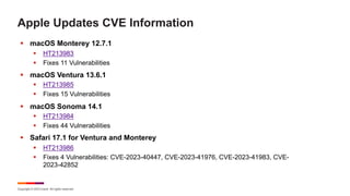 Copyright © 2023 Ivanti. All rights reserved.
Apple Updates CVE Information
§ macOS Monterey 12.7.1
§ HT213983
§ Fixes 11 Vulnerabilities
§ macOS Ventura 13.6.1
§ HT213985
§ Fixes 15 Vulnerabilities
§ macOS Sonoma 14.1
§ HT213984
§ Fixes 44 Vulnerabilities
§ Safari 17.1 for Ventura and Monterey
§ HT213986
§ Fixes 4 Vulnerabilities: CVE-2023-40447, CVE-2023-41976, CVE-2023-41983, CVE-
2023-42852
 