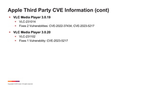 Copyright © 2023 Ivanti. All rights reserved.
Apple Third Party CVE Information (cont)
§ VLC Media Player 3.0.19
§ VLC-231014
§ Fixes 2 Vulnerabilities: CVE-2022-37434, CVE-2023-5217
§ VLC Media Player 3.0.20
§ VLC-231102
§ Fixes 1 Vulnerability: CVE-2023-5217
 