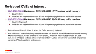 Copyright © 2023 Ivanti. All rights reserved.
Re-issued CVEs of Interest
§ CVE-2023-38039 Hackerone: CVE-2023-38039 HTTP headers eat all memory
§ Severity: Low
§ Impacted: All supported Windows 10 and 11 operating systems and associated servers
§ CVE-2023-38545 Hackerone: CVE-2023-38545 SOCKS5 heap buffer overflow
§ Severity: Important
§ Impacted: All supported Windows 10 and 11 operating systems and associated servers
§ Both re-issued from October 19 when the CVEs were only reported
§ Per Microsoft – The vulnerability assigned to this CVE is in curl.exe software which is consumed by
Microsoft Windows. Curl is short for ‘Client for URL’. Microsoft has included version 8.4.0 of
curl.exe in Windows updates released on November 14, 2023 for currently supported, on-premise
versions of Windows clients and servers.
 