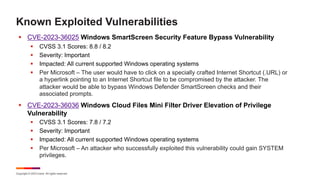 Copyright © 2023 Ivanti. All rights reserved.
Known Exploited Vulnerabilities
§ CVE-2023-36025 Windows SmartScreen Security Feature Bypass Vulnerability
§ CVSS 3.1 Scores: 8.8 / 8.2
§ Severity: Important
§ Impacted: All current supported Windows operating systems
§ Per Microsoft – The user would have to click on a specially crafted Internet Shortcut (.URL) or
a hyperlink pointing to an Internet Shortcut file to be compromised by the attacker. The
attacker would be able to bypass Windows Defender SmartScreen checks and their
associated prompts.
§ CVE-2023-36036 Windows Cloud Files Mini Filter Driver Elevation of Privilege
Vulnerability
§ CVSS 3.1 Scores: 7.8 / 7.2
§ Severity: Important
§ Impacted: All current supported Windows operating systems
§ Per Microsoft – An attacker who successfully exploited this vulnerability could gain SYSTEM
privileges.
 