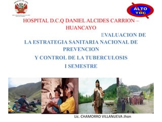 HOSPITAL D.C.Q DANIEL ALCIDES CARRION –
HUANCAYO
EVALUACION DE
LA ESTRATEGIA SANITARIA NACIONAL DE
PREVENCION
Y CONTROL DE LA TUBERCULOSIS
I SEMESTRE
Lic. CHAMORRO VILLANUEVA Jhon
 