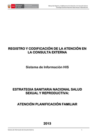 Sistema de Información de Consulta Externa 1
Manual de Registro y Codificación de la Atención en la Consulta Externa
Estrategia Sanitaria Nacional Salud Sexual y Reproductiva
REGISTRO Y CODIFICACIÓN DE LA ATENCIÓN EN
LA CONSULTA EXTERNA
Sistema de Información HIS
ESTRATEGIA SANITARIA NACIONAL SALUD
SEXUAL Y REPRODUCTIVA:
ATENCIÓN PLANIFICACIÓN FAMILIAR
2013
 