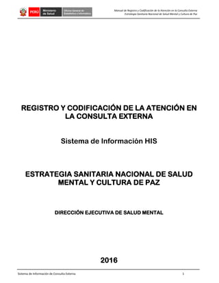 Sistema de Información de Consulta Externa 1
Manual de Registro y Codificación de la Atención en la Consulta Externa
Estrategia Sanitaria Nacional de Salud Mental y Cultura de Paz
REGISTRO Y CODIFICACIÓN DE LA ATENCIÓN EN
LA CONSULTA EXTERNA
Sistema de Información HIS
ESTRATEGIA SANITARIA NACIONAL DE SALUD
MENTAL Y CULTURA DE PAZ
DIRECCIÓN EJECUTIVA DE SALUD MENTAL
2016
 