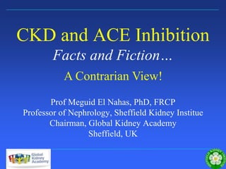 Sheffield Kidney Institute
CKD and ACE Inhibition
Facts and Fiction…
Prof Meguid El Nahas, PhD, FRCP
Professor of Nephrology, Sheffield Kidney Institue
Chairman, Global Kidney Academy
Sheffield, UK
A Contrarian View!
 