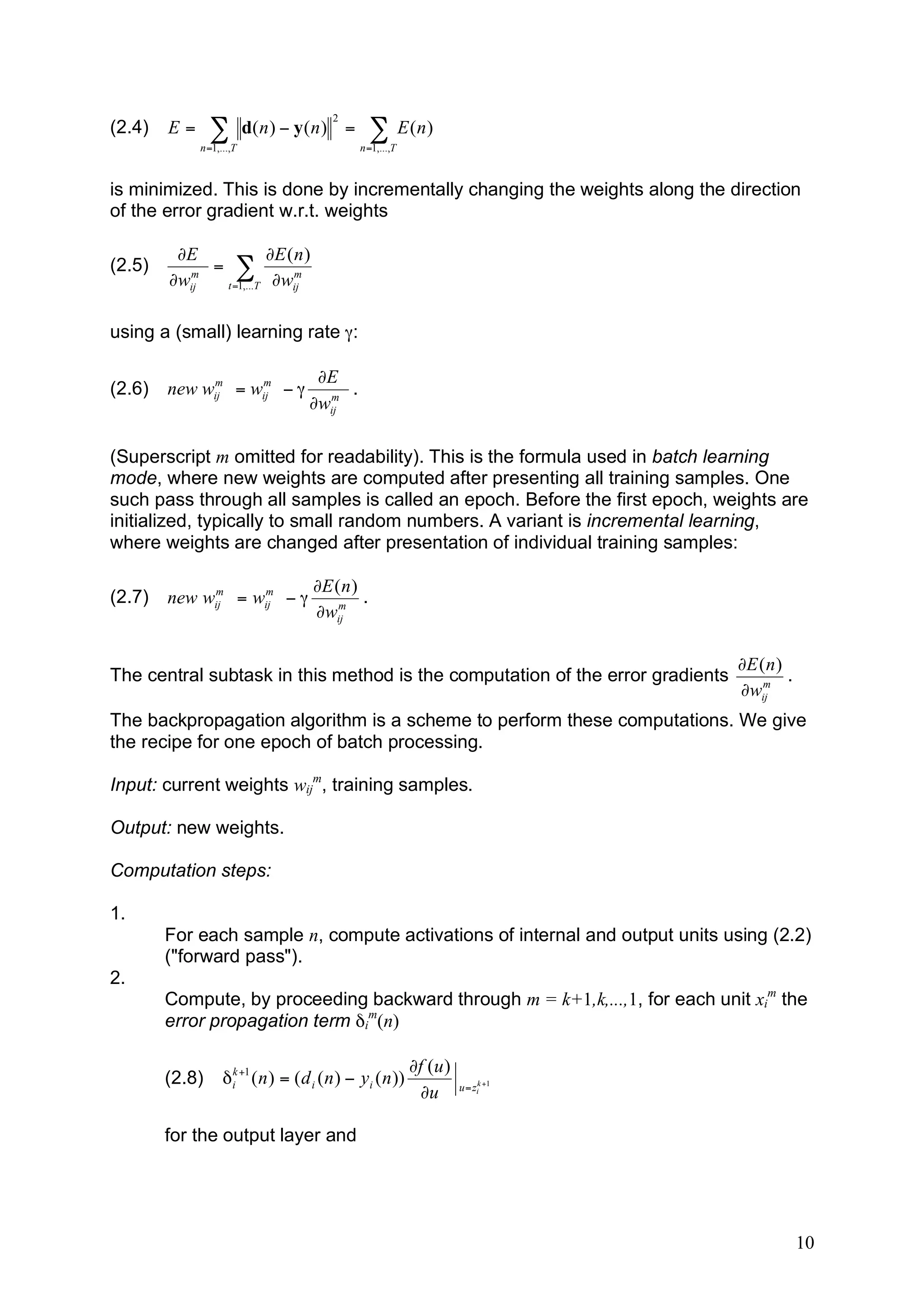 2
(2.4)   E=      !         d( n ) " y ( n ) =       ! E (n)
             n =1,...,T                         n =1,...,T



is minimized. This is done by incrementally changing the weights along the direction
of the error gradient w.r.t. weights

         "E            "E ( n )
(2.5)     m
             = !            m
        "wij  t =1,...T "wij



using a (small) learning rate γ:

             m     m                  !E
(2.6)   new wij = wij # "              m
                                          .
                                     !wij

(Superscript m omitted for readability). This is the formula used in batch learning
mode, where new weights are computed after presenting all training samples. One
such pass through all samples is called an epoch. Before the first epoch, weights are
initialized, typically to small random numbers. A variant is incremental learning,
where weights are changed after presentation of individual training samples:

             m     m                  !E ( n )
(2.7)   new wij = wij # "                 m
                                               .
                                      !wij

                                                                                    !E ( n )
The central subtask in this method is the computation of the error gradients            m
                                                                                             .
                                                                                    !wij
The backpropagation algorithm is a scheme to perform these computations. We give
the recipe for one epoch of batch processing.

Input: current weights wijm, training samples.

Output: new weights.

Computation steps:

1.
        For each sample n, compute activations of internal and output units using (2.2)
        ("forward pass").
2.
        Compute, by proceeding backward through m = k+1,k,...,1, for each unit xim the
        error propagation term δim(n)

                                                             !f (u )
        (2.8)      # ik +1 ( n ) = ( d i ( n ) " yi ( n ))             u = zik +1
                                                              !u

        for the output layer and




                                                                                                 10
 
