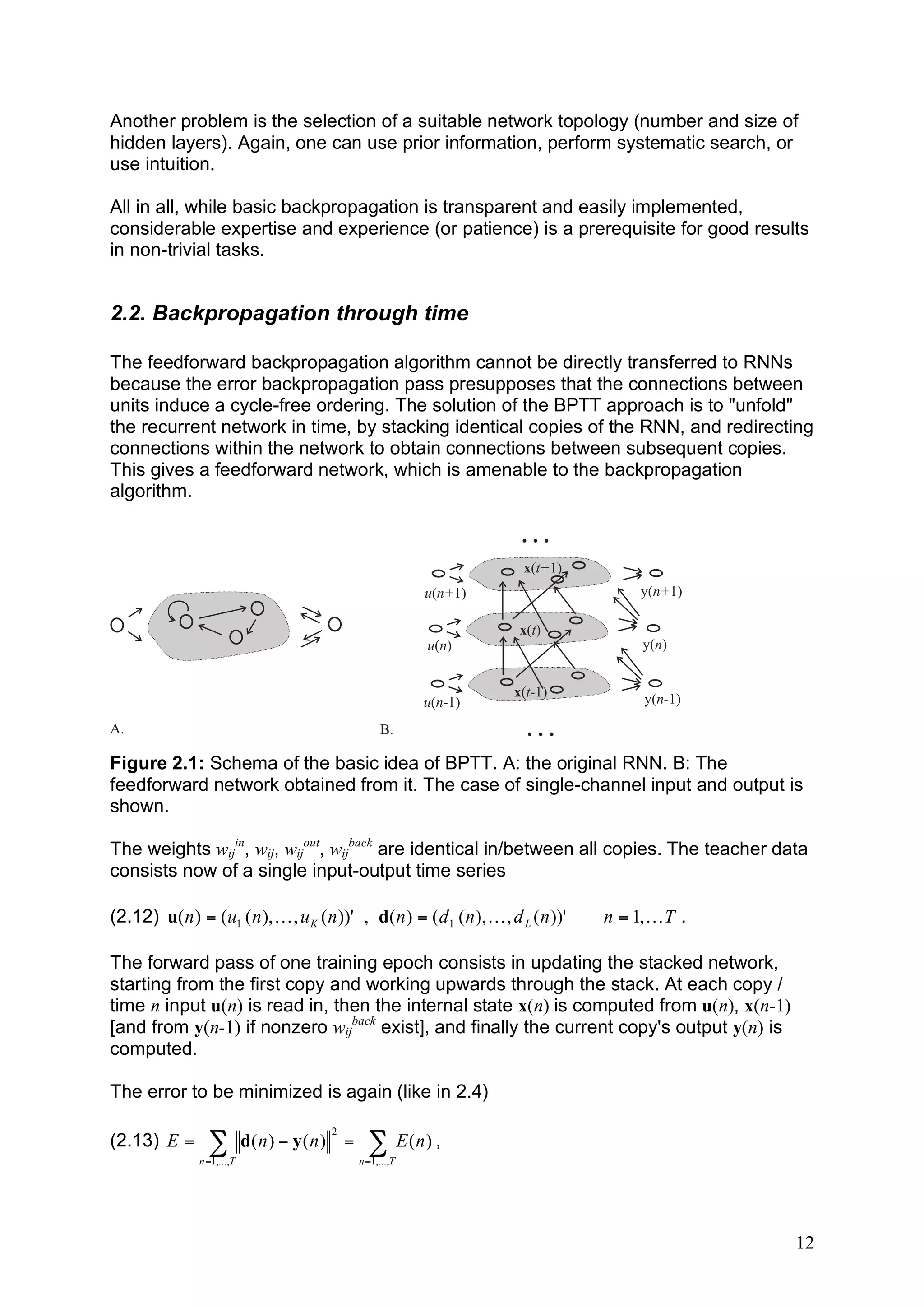 Another problem is the selection of a suitable network topology (number and size of
hidden layers). Again, one can use prior information, perform systematic search, or
use intuition.

All in all, while basic backpropagation is transparent and easily implemented,
considerable expertise and experience (or patience) is a prerequisite for good results
in non-trivial tasks.


2.2. Backpropagation through time

The feedforward backpropagation algorithm cannot be directly transferred to RNNs
because the error backpropagation pass presupposes that the connections between
units induce a cycle-free ordering. The solution of the BPTT approach is to "unfold"
the recurrent network in time, by stacking identical copies of the RNN, and redirecting
connections within the network to obtain connections between subsequent copies.
This gives a feedforward network, which is amenable to the backpropagation
algorithm.

                                                                          ...
                                                                          x(t+1)
                                                               u(n+1)                     y(n+1)

                                                                         x(t)
                                                               u(n)                       y(n)


                                                                        x(t-1)            y(n-1)
                                                               u(n-1)
A.                                                     B.                 ...
Figure 2.1: Schema of the basic idea of BPTT. A: the original RNN. B: The
feedforward network obtained from it. The case of single-channel input and output is
shown.

The weights wijin, wij, wijout, wijback are identical in/between all copies. The teacher data
consists now of a single input-output time series

(2.12) u( n ) = (u1 ( n ), K , u K ( n ))' , d( n ) = ( d 1 ( n ), K , d L ( n ))'   n = 1, K T .

The forward pass of one training epoch consists in updating the stacked network,
starting from the first copy and working upwards through the stack. At each copy /
time n input u(n) is read in, then the internal state x(n) is computed from u(n), x(n-1)
[and from y(n-1) if nonzero wijback exist], and finally the current copy's output y(n) is
computed.

The error to be minimized is again (like in 2.4)
                                           2
(2.13) E =        !          d( n ) " y ( n ) =     ! E (n) ,
                n =1,...,T                        n =1,...,T




                                                                                                    12
 