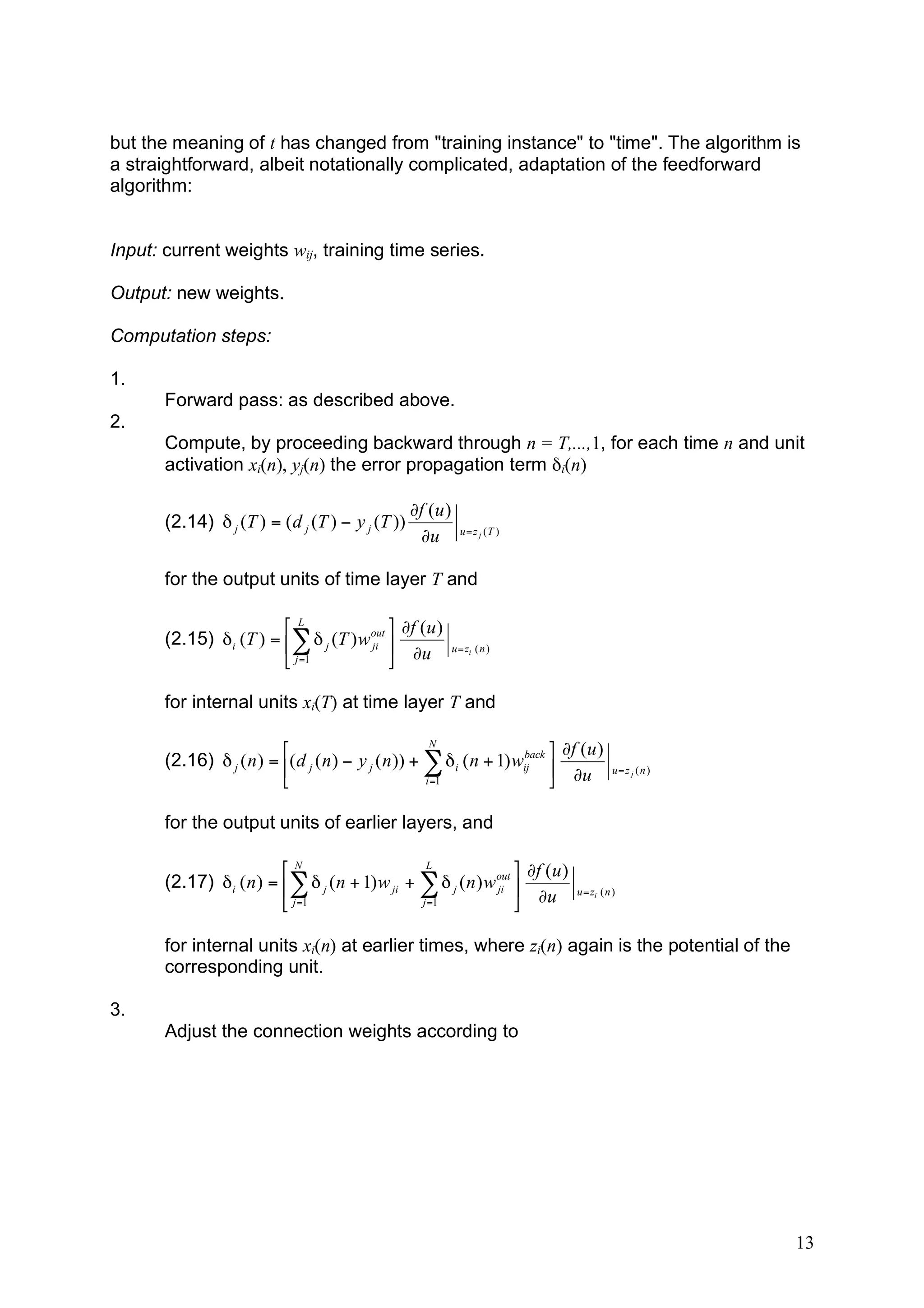 but the meaning of t has changed from "training instance" to "time". The algorithm is
a straightforward, albeit notationally complicated, adaptation of the feedforward
algorithm:


Input: current weights wij, training time series.

Output: new weights.

Computation steps:

1.
       Forward pass: as described above.
2.
       Compute, by proceeding backward through n = T,...,1, for each time n and unit
       activation xi(n), yj(n) the error propagation term δi(n)

                                                  !f (u )
       (2.14) # j (T ) = ( d j (T ) " y j (T ))               u = z j (T )
                                                   !u

       for the output units of time layer T and

                        'L                $ !f (u )
       (2.15) (i (T ) = %) ( j (T ) w out "
                                      ji                    u = zi ( n )
                        & j =1            # !u

       for internal units xi(T) at time layer T and

                                                       N
                          '                                           back $ !f ( u )
       (2.16) ( j ( n ) = %( d j ( n ) ) y j ( n )) + * ( i ( n + 1) wij "                 u=z j ( n )
                          &                           i =1                 # !u

       for the output units of earlier layers, and

                         'N                      L                $ !f (u )
       (2.17) (i ( n ) = %) ( j ( n + 1) w ji + ) ( j ( n ) w out "
                                                              ji                u = zi ( n )
                         & j =1                 j =1              # !u

       for internal units xi(n) at earlier times, where zi(n) again is the potential of the
       corresponding unit.

3.
       Adjust the connection weights according to




                                                                                                         13
 