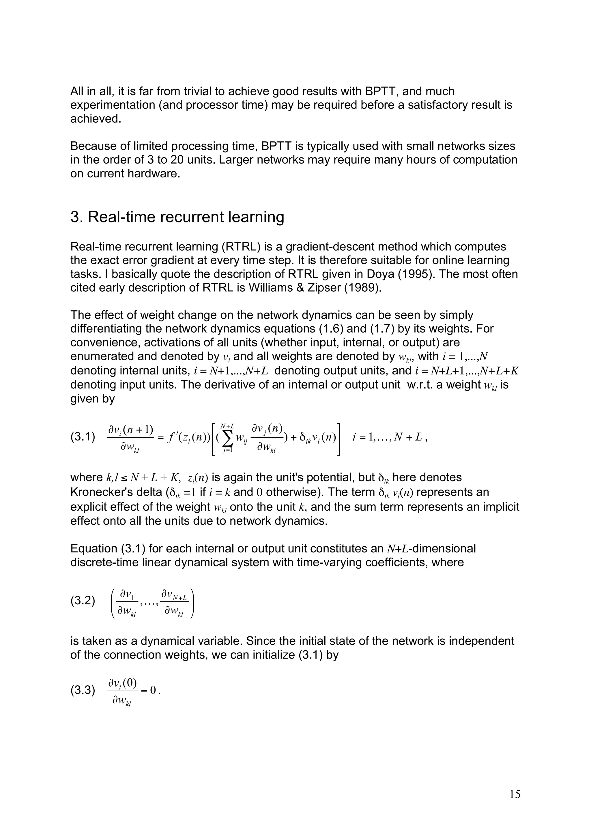 All in all, it is far from trivial to achieve good results with BPTT, and much
experimentation (and processor time) may be required before a satisfactory result is
achieved.

Because of limited processing time, BPTT is typically used with small networks sizes
in the order of 3 to 20 units. Larger networks may require many hours of computation
on current hardware.


3. Real-time recurrent learning
Real-time recurrent learning (RTRL) is a gradient-descent method which computes
the exact error gradient at every time step. It is therefore suitable for online learning
tasks. I basically quote the description of RTRL given in Doya (1995). The most often
cited early description of RTRL is Williams & Zipser (1989).

The effect of weight change on the network dynamics can be seen by simply
differentiating the network dynamics equations (1.6) and (1.7) by its weights. For
convenience, activations of all units (whether input, internal, or output) are
enumerated and denoted by vi and all weights are denoted by wkl, with i = 1,...,N
denoting internal units, i = N+1,...,N+L denoting output units, and i = N+L+1,...,N+L+K
denoting input units. The derivative of an internal or output unit w.r.t. a weight wkl is
given by

        (vi ( n + 1)                  & N + L (v j ( n )                  #
(3.1)                = f )( zi ( n )) $( * wij           ) + ' ik vl ( n )! i = 1, K , N + L ,
           (wkl                       % j =1   (wkl                       "

where k,l ≤ N + L + K, zi(n) is again the unit's potential, but δik here denotes
Kronecker's delta (δik =1 if i = k and 0 otherwise). The term δik vl(n) represents an
explicit effect of the weight wkl onto the unit k, and the sum term represents an implicit
effect onto all the units due to network dynamics.

Equation (3.1) for each internal or output unit constitutes an N+L-dimensional
discrete-time linear dynamical system with time-varying coefficients, where

        & 'v1     'v N + L #
(3.2)   $ 'w , K , 'w !
        $                  !
        % kl           kl "



is taken as a dynamical variable. Since the initial state of the network is independent
of the connection weights, we can initialize (3.1) by

        !vi (0)
(3.3)           = 0.
         !wkl




                                                                                                 15
 