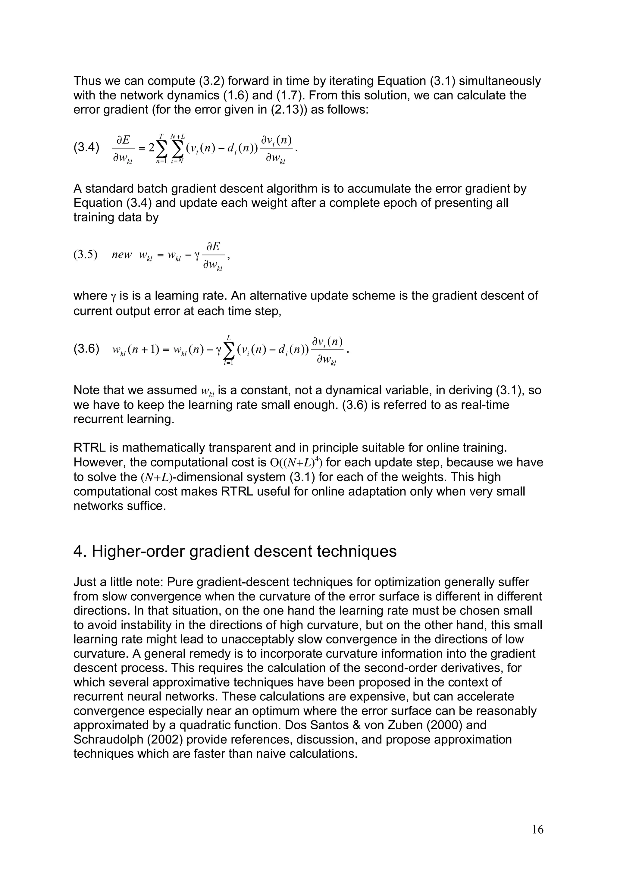 Thus we can compute (3.2) forward in time by iterating Equation (3.1) simultaneously
with the network dynamics (1.6) and (1.7). From this solution, we can calculate the
error gradient (for the error given in (2.13)) as follows:

                 T N +L
         !E                                !v ( n )
(3.4)        = 2# # ( vi ( n ) " d i ( n )) i       .
        !wkl    n =1 i = N                  !wkl

A standard batch gradient descent algorithm is to accumulate the error gradient by
Equation (3.4) and update each weight after a complete epoch of presenting all
training data by

                                 !E
(3.5)   new wkl = wkl # "            ,
                                !wkl

where γ is is a learning rate. An alternative update scheme is the gradient descent of
current output error at each time step,

                                       L
                                                                 !vi ( n )
(3.6)   wkl ( n + 1) = wkl ( n ) " # $ ( vi ( n ) " d i ( n ))             .
                                      i =1                        !wkl

Note that we assumed wkl is a constant, not a dynamical variable, in deriving (3.1), so
we have to keep the learning rate small enough. (3.6) is referred to as real-time
recurrent learning.

RTRL is mathematically transparent and in principle suitable for online training.
However, the computational cost is O((N+L)4) for each update step, because we have
to solve the (N+L)-dimensional system (3.1) for each of the weights. This high
computational cost makes RTRL useful for online adaptation only when very small
networks suffice.


4. Higher-order gradient descent techniques
Just a little note: Pure gradient-descent techniques for optimization generally suffer
from slow convergence when the curvature of the error surface is different in different
directions. In that situation, on the one hand the learning rate must be chosen small
to avoid instability in the directions of high curvature, but on the other hand, this small
learning rate might lead to unacceptably slow convergence in the directions of low
curvature. A general remedy is to incorporate curvature information into the gradient
descent process. This requires the calculation of the second-order derivatives, for
which several approximative techniques have been proposed in the context of
recurrent neural networks. These calculations are expensive, but can accelerate
convergence especially near an optimum where the error surface can be reasonably
approximated by a quadratic function. Dos Santos & von Zuben (2000) and
Schraudolph (2002) provide references, discussion, and propose approximation
techniques which are faster than naive calculations.




                                                                                        16
 