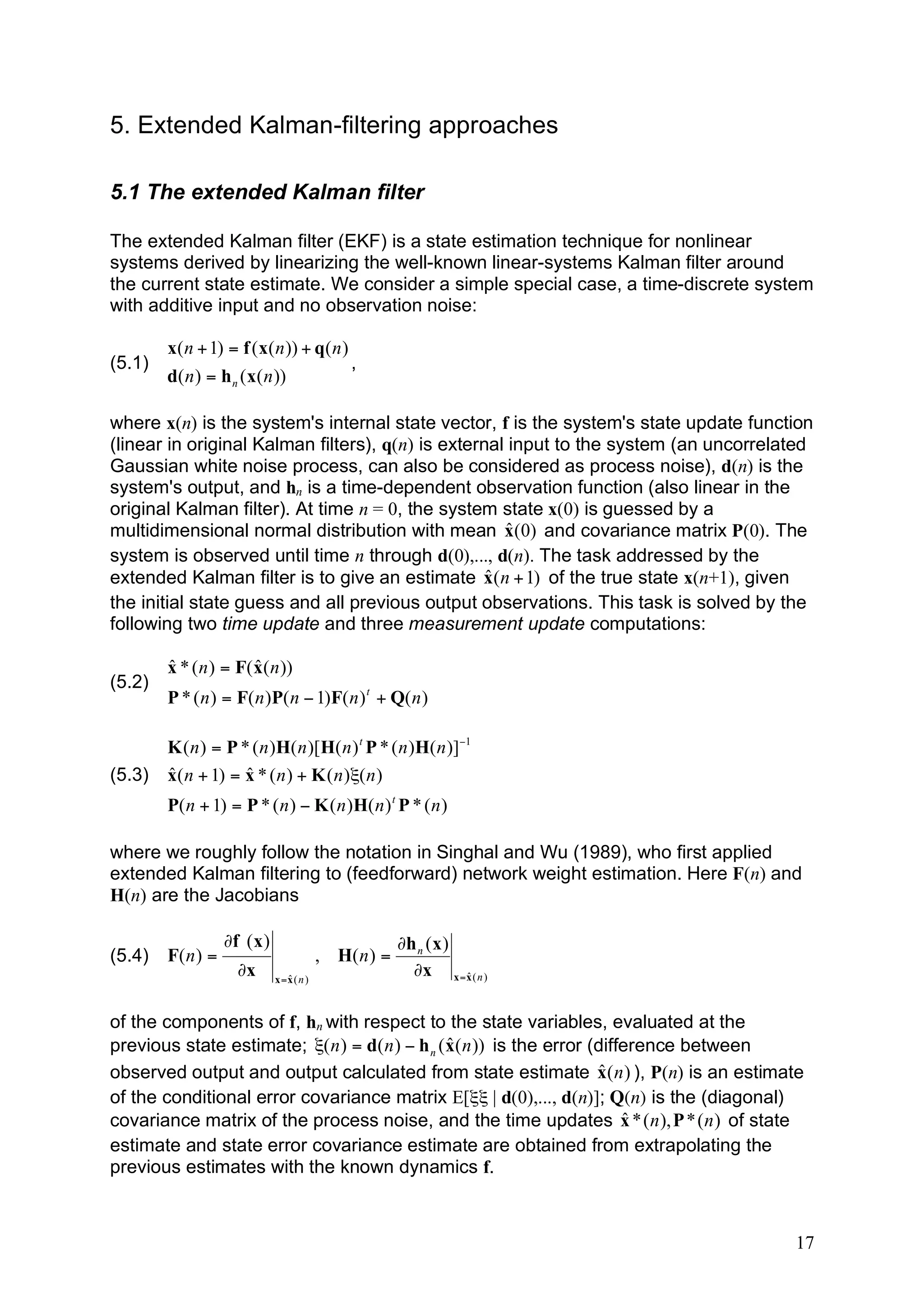5. Extended Kalman-filtering approaches

5.1 The extended Kalman filter

The extended Kalman filter (EKF) is a state estimation technique for nonlinear
systems derived by linearizing the well-known linear-systems Kalman filter around
the current state estimate. We consider a simple special case, a time-discrete system
with additive input and no observation noise:

        x( n + 1) = f ( x( n )) + q( n )
(5.1)                                    ,
        d( n ) = h n ( x( n ))

where x(n) is the system's internal state vector, f is the system's state update function
(linear in original Kalman filters), q(n) is external input to the system (an uncorrelated
Gaussian white noise process, can also be considered as process noise), d(n) is the
system's output, and hn is a time-dependent observation function (also linear in the
original Kalman filter). At time n = 0, the system state x(0) is guessed by a
                                                     ˆ
multidimensional normal distribution with mean x(0) and covariance matrix P(0). The
system is observed until time n through d(0),..., d(n). The task addressed by the
                                                   ˆ
extended Kalman filter is to give an estimate x( n + 1) of the true state x(n+1), given
the initial state guess and all previous output observations. This task is solved by the
following two time update and three measurement update computations:

        ˆ              ˆ
        x * ( n ) = F( x( n ))
(5.2)
        P * ( n ) = F( n )P( n ! 1)F( n ) t + Q( n )

        K ( n ) = P * ( n )H( n )[H( n ) t P * ( n )H( n )]!1
(5.3)   ˆ            ˆ
        x( n + 1) = x * ( n ) + K ( n )"( n )
        P( n + 1) = P * ( n ) ! K ( n )H( n ) t P * ( n )

where we roughly follow the notation in Singhal and Wu (1989), who first applied
extended Kalman filtering to (feedforward) network weight estimation. Here F(n) and
H(n) are the Jacobians

                   !f ( x )                             !h n ( x )
(5.4)   F( n ) =                           , H( n ) =
                     !x          ˆ
                              x =x ( n )
                                                          !x x =x ( n )
                                                                   ˆ



of the components of f, hn with respect to the state variables, evaluated at the
                                                 ˆ
previous state estimate; "( n ) = d( n ) ! h n ( x( n )) is the error (difference between
                                                                        ˆ
observed output and output calculated from state estimate x( n ) ), P(n) is an estimate
of the conditional error covariance matrix E[ξξ | d(0),..., d(n)]; Q(n) is the (diagonal)
                                                                           ˆ
covariance matrix of the process noise, and the time updates x * ( n ), P * ( n ) of state
estimate and state error covariance estimate are obtained from extrapolating the
previous estimates with the known dynamics f.



                                                                                        17
 