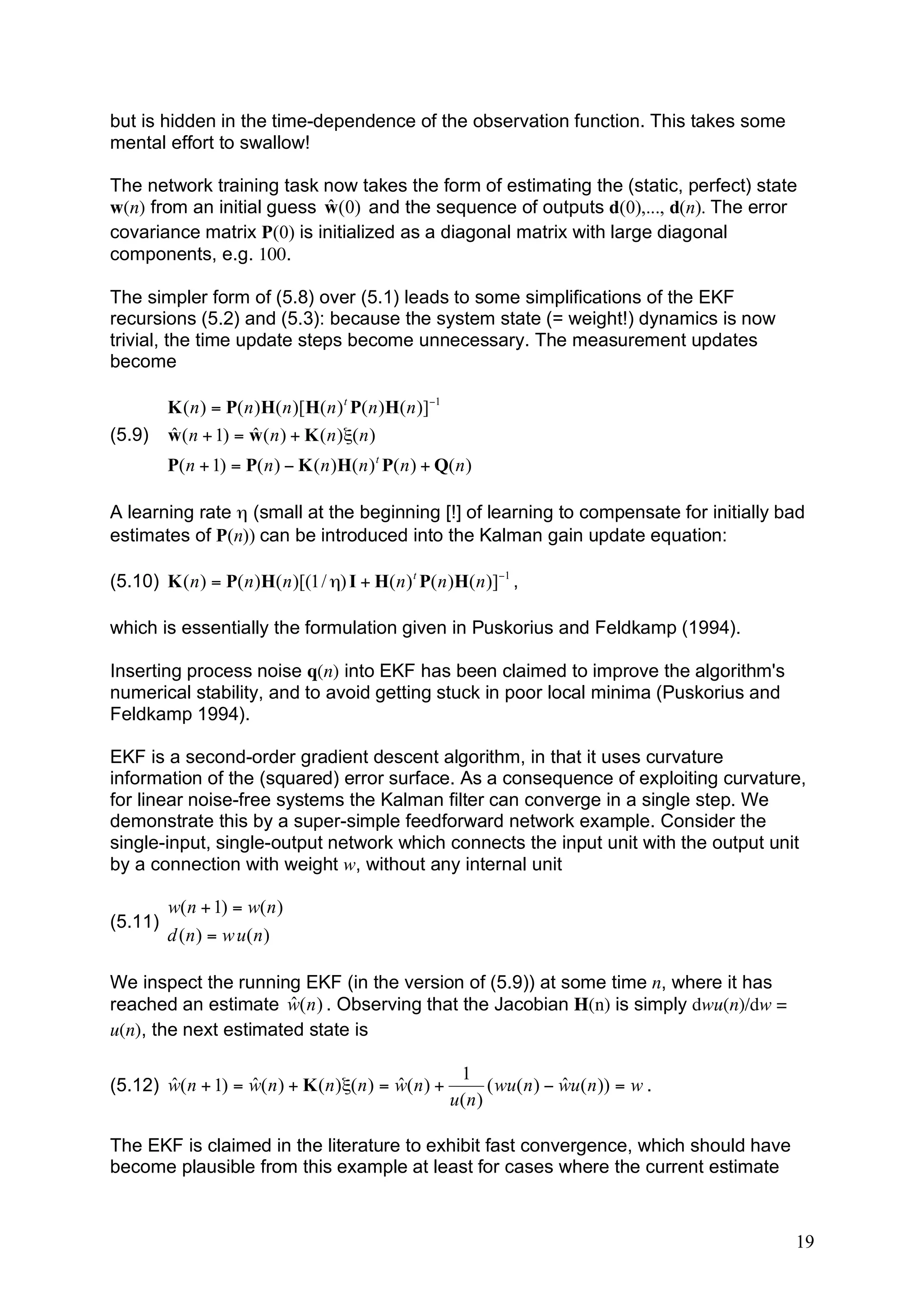 but is hidden in the time-dependence of the observation function. This takes some
mental effort to swallow!

The network training task now takes the form of estimating the (static, perfect) state
                            ˆ
w(n) from an initial guess w (0) and the sequence of outputs d(0),..., d(n). The error
covariance matrix P(0) is initialized as a diagonal matrix with large diagonal
components, e.g. 100.

The simpler form of (5.8) over (5.1) leads to some simplifications of the EKF
recursions (5.2) and (5.3): because the system state (= weight!) dynamics is now
trivial, the time update steps become unnecessary. The measurement updates
become

         K ( n ) = P( n )H( n )[H( n ) t P( n )H( n )]!1
(5.9)    ˆ             ˆ
         w ( n + 1) = w ( n ) + K ( n )"( n )
         P( n + 1) = P( n ) ! K ( n )H( n ) t P( n ) + Q( n )

A learning rate η (small at the beginning [!] of learning to compensate for initially bad
estimates of P(n)) can be introduced into the Kalman gain update equation:

(5.10) K ( n ) = P( n )H( n )[(1 / ") I + H( n ) t P( n )H( n )]!1 ,

which is essentially the formulation given in Puskorius and Feldkamp (1994).

Inserting process noise q(n) into EKF has been claimed to improve the algorithm's
numerical stability, and to avoid getting stuck in poor local minima (Puskorius and
Feldkamp 1994).

EKF is a second-order gradient descent algorithm, in that it uses curvature
information of the (squared) error surface. As a consequence of exploiting curvature,
for linear noise-free systems the Kalman filter can converge in a single step. We
demonstrate this by a super-simple feedforward network example. Consider the
single-input, single-output network which connects the input unit with the output unit
by a connection with weight w, without any internal unit

         w( n + 1) = w( n )
(5.11)
         d (n ) = w u(n )

We inspect the running EKF (in the version of (5.9)) at some time n, where it has
                       ˆ
reached an estimate w( n ) . Observing that the Jacobian H(n) is simply dwu(n)/dw =
u(n), the next estimated state is

                                                            1
       ˆ           ˆ                        ˆ
(5.12) w( n + 1) = w( n ) + K ( n )"( n ) = w( n ) +                         ˆ
                                                                 ( wu( n ) ! wu( n )) = w .
                                                           u(n )

The EKF is claimed in the literature to exhibit fast convergence, which should have
become plausible from this example at least for cases where the current estimate



                                                                                              19
 