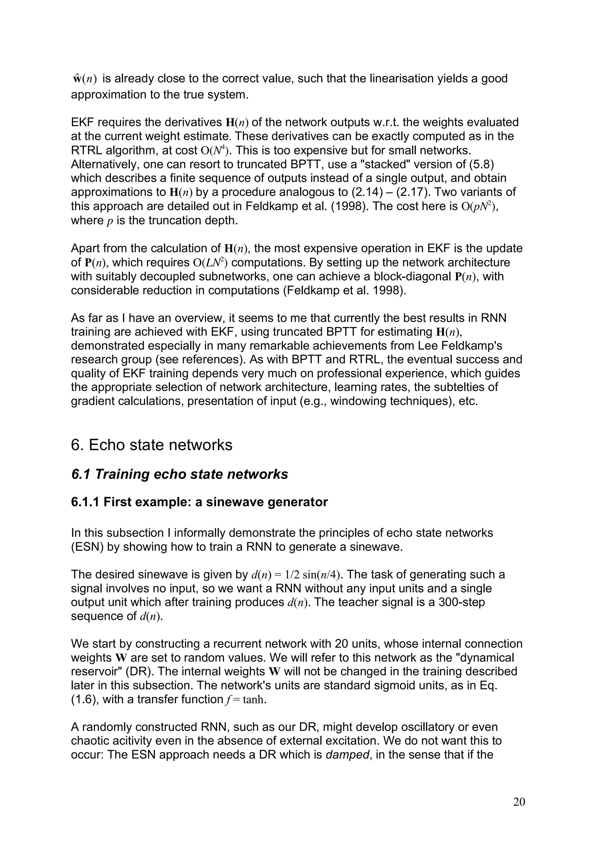 ˆ
w ( n ) is already close to the correct value, such that the linearisation yields a good
approximation to the true system.

EKF requires the derivatives H(n) of the network outputs w.r.t. the weights evaluated
at the current weight estimate. These derivatives can be exactly computed as in the
RTRL algorithm, at cost O(N4). This is too expensive but for small networks.
Alternatively, one can resort to truncated BPTT, use a "stacked" version of (5.8)
which describes a finite sequence of outputs instead of a single output, and obtain
approximations to H(n) by a procedure analogous to (2.14) – (2.17). Two variants of
this approach are detailed out in Feldkamp et al. (1998). The cost here is O(pN2),
where p is the truncation depth.

Apart from the calculation of H(n), the most expensive operation in EKF is the update
of P(n), which requires O(LN2) computations. By setting up the network architecture
with suitably decoupled subnetworks, one can achieve a block-diagonal P(n), with
considerable reduction in computations (Feldkamp et al. 1998).

As far as I have an overview, it seems to me that currently the best results in RNN
training are achieved with EKF, using truncated BPTT for estimating H(n),
demonstrated especially in many remarkable achievements from Lee Feldkamp's
research group (see references). As with BPTT and RTRL, the eventual success and
quality of EKF training depends very much on professional experience, which guides
the appropriate selection of network architecture, learning rates, the subtelties of
gradient calculations, presentation of input (e.g., windowing techniques), etc.


6. Echo state networks
6.1 Training echo state networks
6.1.1 First example: a sinewave generator

In this subsection I informally demonstrate the principles of echo state networks
(ESN) by showing how to train a RNN to generate a sinewave.

The desired sinewave is given by d(n) = 1/2 sin(n/4). The task of generating such a
signal involves no input, so we want a RNN without any input units and a single
output unit which after training produces d(n). The teacher signal is a 300-step
sequence of d(n).

We start by constructing a recurrent network with 20 units, whose internal connection
weights W are set to random values. We will refer to this network as the "dynamical
reservoir" (DR). The internal weights W will not be changed in the training described
later in this subsection. The network's units are standard sigmoid units, as in Eq.
(1.6), with a transfer function f = tanh.

A randomly constructed RNN, such as our DR, might develop oscillatory or even
chaotic acitivity even in the absence of external excitation. We do not want this to
occur: The ESN approach needs a DR which is damped, in the sense that if the


                                                                                           20
 