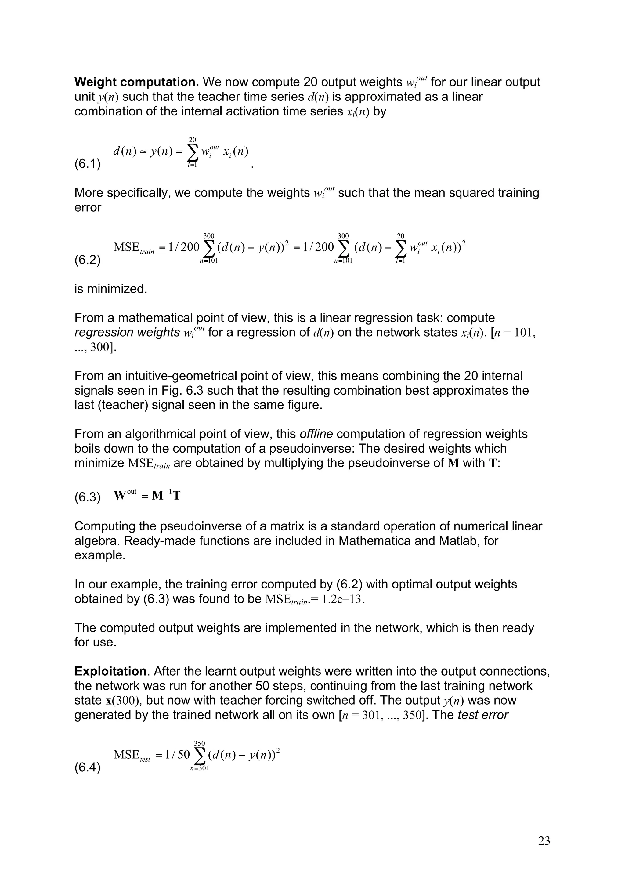 Weight computation. We now compute 20 output weights wiout for our linear output
unit y(n) such that the teacher time series d(n) is approximated as a linear
combination of the internal activation time series xi(n) by

                            20
        d ( n ) " y ( n ) = ! wiout xi ( n )
(6.1)                      i =1                .

More specifically, we compute the weights wiout such that the mean squared training
error

                                   300                          300           20
        MSE train = 1 / 200 ! ( d ( n ) " y ( n )) 2 = 1 / 200 ! ( d ( n ) " ! wiout xi ( n )) 2
(6.2)                             n =101                       n =101         i =1



is minimized.

From a mathematical point of view, this is a linear regression task: compute
regression weights wiout for a regression of d(n) on the network states xi(n). [n = 101,
..., 300].

From an intuitive-geometrical point of view, this means combining the 20 internal
signals seen in Fig. 6.3 such that the resulting combination best approximates the
last (teacher) signal seen in the same figure.

From an algorithmical point of view, this offline computation of regression weights
boils down to the computation of a pseudoinverse: The desired weights which
minimize MSEtrain are obtained by multiplying the pseudoinverse of M with T:

(6.3)   W out = M !1T

Computing the pseudoinverse of a matrix is a standard operation of numerical linear
algebra. Ready-made functions are included in Mathematica and Matlab, for
example.

In our example, the training error computed by (6.2) with optimal output weights
obtained by (6.3) was found to be MSEtrain.= 1.2e–13.

The computed output weights are implemented in the network, which is then ready
for use.

Exploitation. After the learnt output weights were written into the output connections,
the network was run for another 50 steps, continuing from the last training network
state x(300), but now with teacher forcing switched off. The output y(n) was now
generated by the trained network all on its own [n = 301, ..., 350]. The test error

                             350
        MSE test = 1 / 50 ! ( d ( n ) " y ( n )) 2
(6.4)                       n =301




                                                                                                   23
 