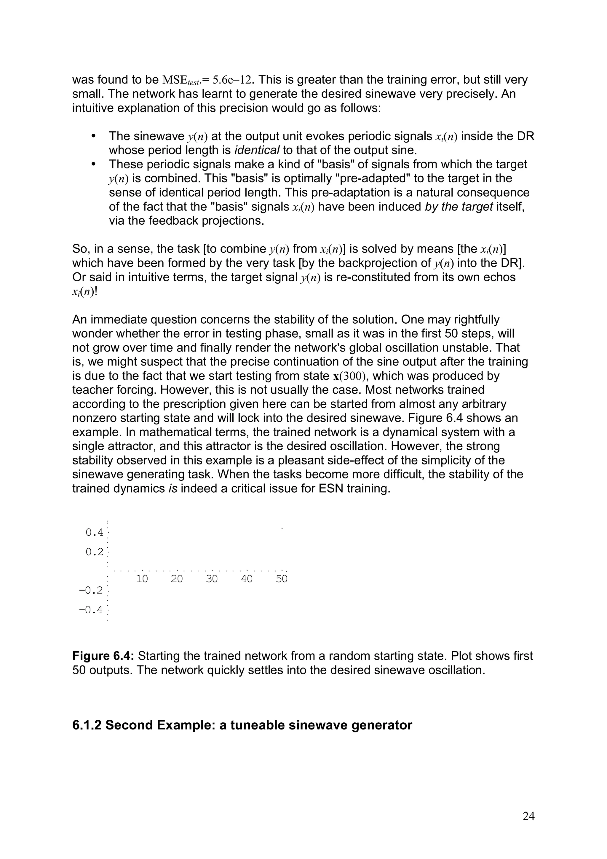 was found to be MSEtest.= 5.6e–12. This is greater than the training error, but still very
small. The network has learnt to generate the desired sinewave very precisely. An
intuitive explanation of this precision would go as follows:

   •    The sinewave y(n) at the output unit evokes periodic signals xi(n) inside the DR
        whose period length is identical to that of the output sine.
   •    These periodic signals make a kind of "basis" of signals from which the target
        y(n) is combined. This "basis" is optimally "pre-adapted" to the target in the
        sense of identical period length. This pre-adaptation is a natural consequence
        of the fact that the "basis" signals xi(n) have been induced by the target itself,
        via the feedback projections.

So, in a sense, the task [to combine y(n) from xi(n)] is solved by means [the xi(n)]
which have been formed by the very task [by the backprojection of y(n) into the DR].
Or said in intuitive terms, the target signal y(n) is re-constituted from its own echos
xi(n)!

An immediate question concerns the stability of the solution. One may rightfully
wonder whether the error in testing phase, small as it was in the first 50 steps, will
not grow over time and finally render the network's global oscillation unstable. That
is, we might suspect that the precise continuation of the sine output after the training
is due to the fact that we start testing from state x(300), which was produced by
teacher forcing. However, this is not usually the case. Most networks trained
according to the prescription given here can be started from almost any arbitrary
nonzero starting state and will lock into the desired sinewave. Figure 6.4 shows an
example. In mathematical terms, the trained network is a dynamical system with a
single attractor, and this attractor is the desired oscillation. However, the strong
stability observed in this example is a pleasant side-effect of the simplicity of the
sinewave generating task. When the tasks become more difficult, the stability of the
trained dynamics is indeed a critical issue for ESN training.


  0.4
  0.2

             10    20     30     40     50
 -0.2
 -0.4



Figure 6.4: Starting the trained network from a random starting state. Plot shows first
50 outputs. The network quickly settles into the desired sinewave oscillation.



6.1.2 Second Example: a tuneable sinewave generator




                                                                                        24
 