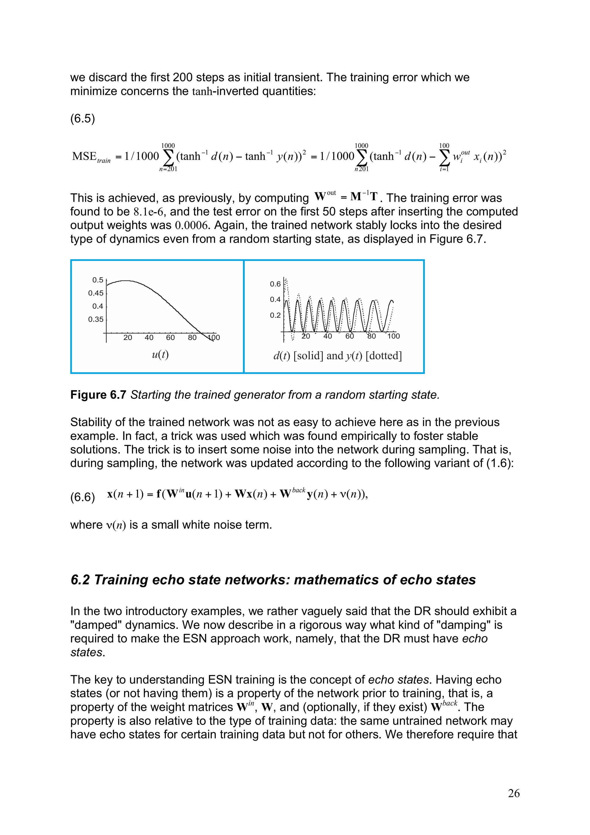 we discard the first 200 steps as initial transient. The training error which we
minimize concerns the tanh-inverted quantities:

(6.5)

                      1000                                              1000                  100
MSE train = 1 / 1000 ! (tanh "1 d ( n ) " tanh "1 y ( n )) 2 = 1 / 1000 ! (tanh "1 d ( n ) " ! wiout xi ( n )) 2
                      n = 201                                           n 201                 i =1


                                                     out   !1
This is achieved, as previously, by computing W = M T . The training error was
found to be 8.1e-6, and the test error on the first 50 steps after inserting the computed
output weights was 0.0006. Again, the trained network stably locks into the desired
type of dynamics even from a random starting state, as displayed in Figure 6.7.




                    u(t)                           d(t) [solid] and y(t) [dotted]


Figure 6.7 Starting the trained generator from a random starting state.

Stability of the trained network was not as easy to achieve here as in the previous
example. In fact, a trick was used which was found empirically to foster stable
solutions. The trick is to insert some noise into the network during sampling. That is,
during sampling, the network was updated according to the following variant of (1.6):

(6.6)   x( n + 1) = f ( W in u( n + 1) + Wx( n ) + W back y ( n ) + !( n )),

where ν(n) is a small white noise term.



6.2 Training echo state networks: mathematics of echo states

In the two introductory examples, we rather vaguely said that the DR should exhibit a
"damped" dynamics. We now describe in a rigorous way what kind of "damping" is
required to make the ESN approach work, namely, that the DR must have echo
states.

The key to understanding ESN training is the concept of echo states. Having echo
states (or not having them) is a property of the network prior to training, that is, a
property of the weight matrices Win, W, and (optionally, if they exist) Wback. The
property is also relative to the type of training data: the same untrained network may
have echo states for certain training data but not for others. We therefore require that



                                                                                                                   26
 