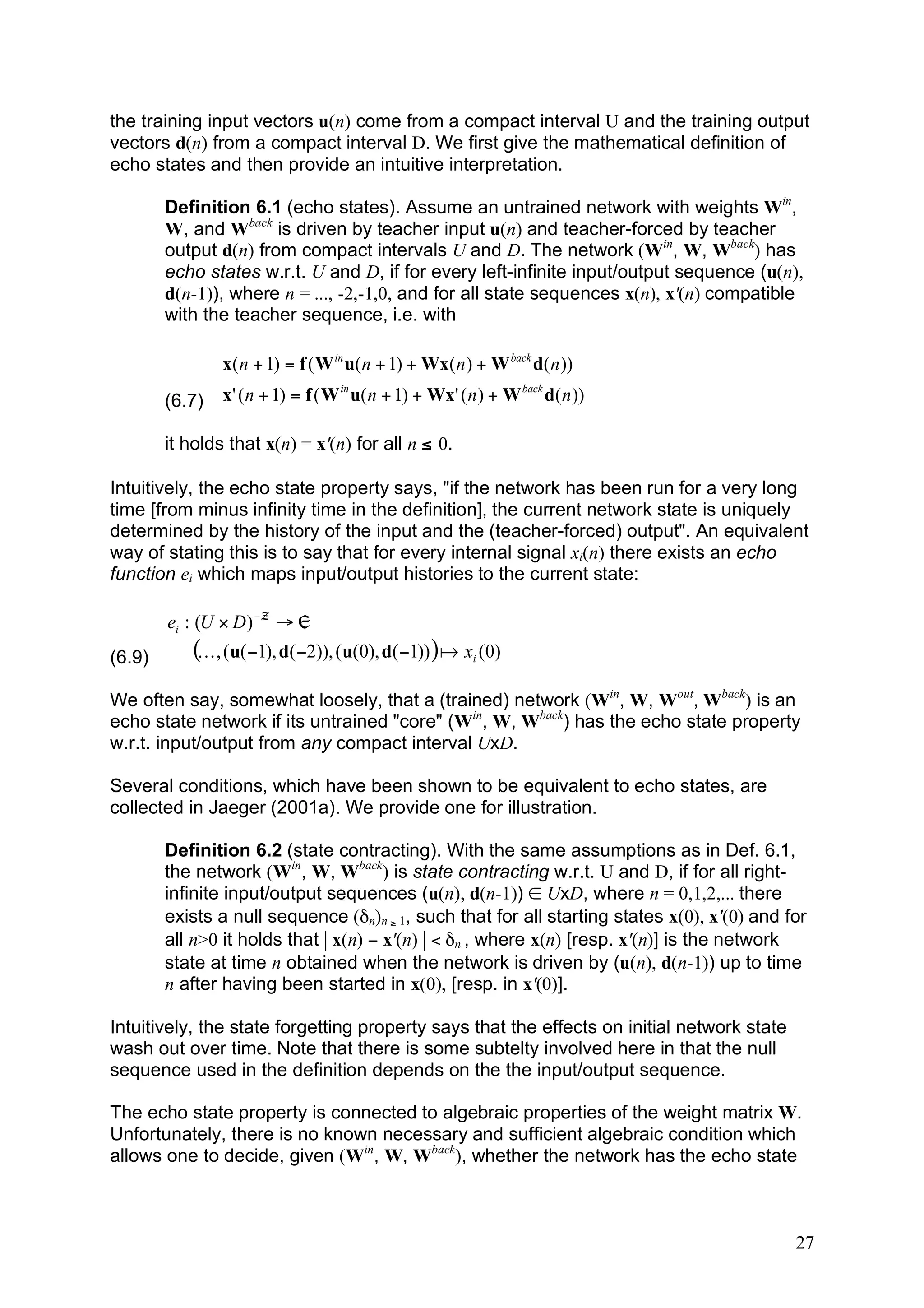 the training input vectors u(n) come from a compact interval U and the training output
vectors d(n) from a compact interval D. We first give the mathematical definition of
echo states and then provide an intuitive interpretation.

        Definition 6.1 (echo states). Assume an untrained network with weights Win,
        W, and Wback is driven by teacher input u(n) and teacher-forced by teacher
        output d(n) from compact intervals U and D. The network (Win, W, Wback) has
        echo states w.r.t. U and D, if for every left-infinite input/output sequence (u(n),
        d(n-1)), where n = ..., -2,-1,0, and for all state sequences x(n), x'(n) compatible
        with the teacher sequence, i.e. with

                x( n + 1) = f ( W in u( n + 1) + Wx( n ) + W back d( n ))
        (6.7)   x' ( n + 1) = f ( W in u( n + 1) + Wx' ( n ) + W back d( n ))

        it holds that x(n) = x'(n) for all n ≤ 0.

Intuitively, the echo state property says, "if the network has been run for a very long
time [from minus infinity time in the definition], the current network state is uniquely
determined by the history of the input and the (teacher-forced) output". An equivalent
way of stating this is to say that for every internal signal xi(n) there exists an echo
function ei which maps input/output histories to the current state:

        ei : (U # D ) ! ™ " „
(6.9)       (K , (u( !1), d( !2)), (u(0), d( !1)) ) a xi (0)
We often say, somewhat loosely, that a (trained) network (Win, W, Wout, Wback) is an
echo state network if its untrained "core" (Win, W, Wback) has the echo state property
w.r.t. input/output from any compact interval UxD.

Several conditions, which have been shown to be equivalent to echo states, are
collected in Jaeger (2001a). We provide one for illustration.

        Definition 6.2 (state contracting). With the same assumptions as in Def. 6.1,
        the network (Win, W, Wback) is state contracting w.r.t. U and D, if for all right-
        infinite input/output sequences (u(n), d(n-1)) ∈ UxD, where n = 0,1,2,... there
        exists a null sequence (δn)n ≥ 1, such that for all starting states x(0), x'(0) and for
        all n>0 it holds that | x(n) − x'(n) | < δn , where x(n) [resp. x'(n)] is the network
        state at time n obtained when the network is driven by (u(n), d(n-1)) up to time
        n after having been started in x(0), [resp. in x'(0)].

Intuitively, the state forgetting property says that the effects on initial network state
wash out over time. Note that there is some subtelty involved here in that the null
sequence used in the definition depends on the the input/output sequence.

The echo state property is connected to algebraic properties of the weight matrix W.
Unfortunately, there is no known necessary and sufficient algebraic condition which
allows one to decide, given (Win, W, Wback), whether the network has the echo state



                                                                                             27
 
